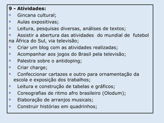 9 - Atividades: Gincana cultural; Aulas expositivas; Leitura, pesquisas diversas, análises de textos; Assistir a abertura das atividades  do mundial de  futebol na África do Sul, via televisão; Criar um blog com as atividades realizadas; Acompanhar aos jogos do Brasil pela televisão; Palestra sobre o antidoping; Criar charge; Confeccionar cartazes e outro para ornamentação da  escola e exposição dos trabalhos; Leitura e construção de tabelas e gráficos; Coreografias de ritmo afro brasileiro (Olodum); Elaboração de arranjos musicais; Construir histórias em quadrinhos; 