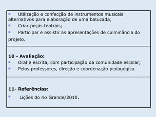 11- Referências: Lições do rio Grande/2010 . 10 - Avaliação: Oral e escrita, com participação da comunidade escolar; Pelos professores, direção e coordenação pedagógica.  Utilização e confecção de instrumentos musicais alternativos para elaboração de uma batucada; Criar peças teatrais; Participar e assistir as apresentações de culminância do projeto.   