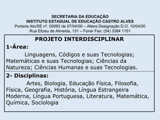 SECRETARIA DA EDUCAÇÃO INSTITUTO ESTADUAL DE EDUCAÇÃO CASTRO ALVES Portaria Ato/SE nº. 00093 de 07/04/00 – Altera Designação D.O. 10/04/00 Rua Elizeu de Almeida, 131 – Fone/ Fax: (54) 3384 1151 2- Disciplinas: Artes, Biologia, Educação Física, Filosofia, Física, Geografia, História, Língua Estrangeira Moderna, Língua Portuguesa, Literatura, Matemática, Química, Sociologia   PROJETO INTERDISCIPLINAR 1-Área: Linguagens, Códigos e suas Tecnologias; Matemáticas e suas Tecnologias; Ciências da Natureza; Ciências Humanas e suas Tecnologias. 