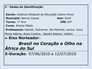 5-Duração : 07/06/2010 a 12/07/2010 4-  Eixo Norteador :  Brasil no Coração e Olho na África do Sul 3   - Dados de Identificação : Escola:  Instituto Estadual de Educação Castro Alves Município:  Barros Cassal  Ano:  2010 Turma : 1° Ano  CRE :25ª Curso : Ensino Médio Professores:  Dalveti, Dulcemar, Edi Maristel, Janice, Joice, Maria Helena, Rosa Cristina,  Sandra Regina, Valdira   