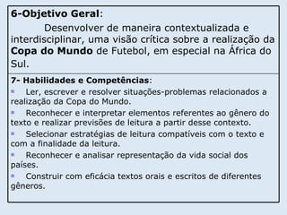 7- Habilidades e Competências :  Ler, escrever e resolver situações-problemas relacionados a realização da Copa do Mundo.  Reconhecer e interpretar elementos referentes ao gênero do texto e realizar previsões de leitura a partir desse contexto. Selecionar estratégias de leitura compatíveis com o texto e com a finalidade da leitura. Reconhecer e analisar representação da vida social dos países. Construir com eficácia textos orais e escritos de diferentes gêneros. 6-Objetivo Geral :  Desenvolver de maneira contextualizada e interdisciplinar, uma visão crítica sobre a realização da  Copa do Mundo  de Futebol, em especial na África do Sul.   