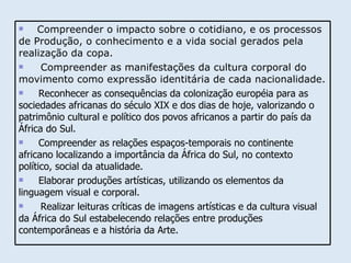 Compreender o impacto sobre o cotidiano, e os processos de Produção, o conhecimento e a vida social gerados pela realização da copa. Compreender as manifestações da cultura corporal do movimento como expressão identitária de cada nacionalidade. Reconhecer as consequências da colonização européia para as sociedades africanas do século XIX e dos dias de hoje, valorizando o patrimônio cultural e político dos povos africanos a partir do país da África do Sul. Compreender as relações espaços-temporais no continente africano localizando a importância da África do Sul, no contexto político, social da atualidade. Elaborar produções artísticas, utilizando os elementos da linguagem visual e corporal.  Realizar leituras críticas de imagens artísticas e da cultura visual da África do Sul estabelecendo relações entre produções contemporâneas e a história da Arte. 