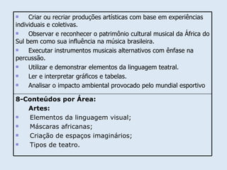 8-Conteúdos por Área: Artes: Elementos da linguagem visual; Máscaras africanas; Criação de espaços imaginários; Tipos de teatro. Criar ou recriar produções artísticas com base em experiências individuais e coletivas. Observar e reconhecer o patrimônio cultural musical da África do Sul bem como sua influência na música brasileira.  Executar instrumentos musicais alternativos com ênfase na percussão. Utilizar e demonstrar elementos da linguagem teatral. Ler e interpretar gráficos e tabelas. Analisar o impacto ambiental provocado pelo mundial esportivo  