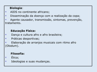 Biologia : AIDS no continente africano; Disseminação da doença com a realização da copa; Agente causador, transmissão, sintomas, prevenção, tratamento. Educação Física: Dança e cultura afro e afro brasileira; Práticas desportivas; Elaboração de arranjos musicais com ritmo afro  (Olodum).  Filosofia: Ética; Ideologias e suas mudanças.  