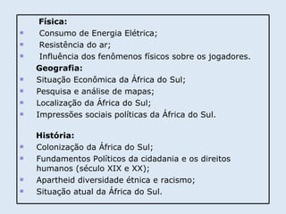 Física: Consumo de Energia Elétrica; Resistência do ar; Influência dos fenômenos físicos sobre os jogadores. Geografia: Situação Econômica da África do Sul; Pesquisa e análise de mapas; Localização da África do Sul; Impressões sociais políticas da África do Sul. História: Colonização da África do Sul; Fundamentos Políticos da cidadania e os direitos  humanos (século XIX e XX); Apartheid diversidade étnica e racismo; Situação atual da África do Sul. 