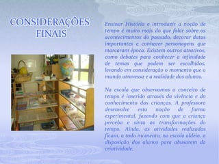 Ensinar História e introduzir a noção de tempo é muito mais do que falar sobre os acontecimentos do passado, decorar datas importantes e conhecer personagens que marcaram época. Existem outros atrativos, como debates para conhecer a infinidade de temas que podem ser escolhidos, levando em consideração o momento que o mundo atravessa e a realidade dos alunos. Na escola que observamos o conceito de tempo é inserido através da vivência e do conhecimento das crianças. A professora desenvolve esta noção de forma experimental, fazendo com que a criança perceba e sinta as transformações do tempo. Ainda, as atividades realizadas ficam, a todo momento, na escola aldeia, a disposição dos alunos para abusarem da criatividade. CONSIDERAÇÕES FINAIS 