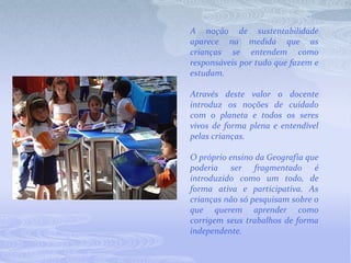 A noção de sustentabilidade aparece na medida que as crianças se entendem como responsáveis por tudo que fazem e estudam. Através deste valor o docente introduz os noções de cuidado com o planeta e todos os seres vivos de forma plena e entendível pelas crianças. O próprio ensino da Geografia que poderia ser fragmentado é introduzido como um todo, de forma ativa e participativa. As crianças não só pesquisam sobre o que querem aprender como corrigem seus trabalhos de forma independente. 