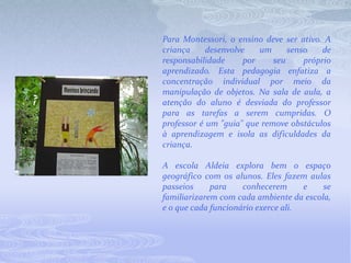 Para Montessori, o ensino deve ser ativo. A criança desenvolve um senso de responsabilidade por seu próprio aprendizado. Esta pedagogia enfatiza a concentração individual por meio da manipulação de objetos. Na sala de aula, a atenção do aluno é desviada do professor para as tarefas a serem cumpridas. O professor é um "guia" que remove obstáculos à aprendizagem e isola as dificuldades da criança. A escola Aldeia explora bem o espaço geográfico com os alunos. Eles fazem aulas passeios para conhecerem e se familiarizarem com cada ambiente da escola, e o que cada funcionário exerce ali.