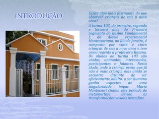 Existe algo mais fascinante do que observar crianças de seis a nove anos? A turma 103, do primeiro, segundo e terceiro ano, do Primeiro Segmento do Ensino Fundamental I, da Aldeia experimental Montessoriana, no Rio de Janeiro, é composta por vinte e cinco crianças de seis a nove anos e tem como regente a professora Rosana. Os alunos da turma 103 são unidos, animados, interessados, participantes e falantes. Nesta idade, onde a criança pensa que já não é mais criança, mas ainda se encontra distante de ser efetivamente adulto, o ser humano ganha aspectos de uma singularidade ímpar. Maria Montessori chama este período de metamorfose devido as transformações vividas nesta fase.INTRODUÇÃO