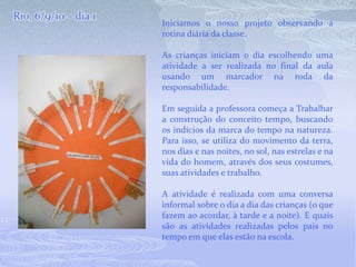 Rio, 6/9/10 – dia 1Iniciamos o nosso projeto observando a rotina diária da classe. As crianças iniciam o dia escolhendo uma atividade a ser realizada no final da aula usando um marcador na roda da responsabilidade.Em seguida a professora começa a Trabalhar a construção do conceito tempo, buscando os indícios da marca do tempo na natureza. Para isso, se utiliza do movimento da terra, nos dias e nas noites, no sol, nas estrelas e na vida do homem, através dos seus costumes, suas atividades e trabalho. A atividade é realizada com uma conversa informal sobre o dia a dia das crianças (o que fazem ao acordar, à tarde e a noite). E quais são as atividades realizadas pelos pais no tempo em que elas estão na escola.