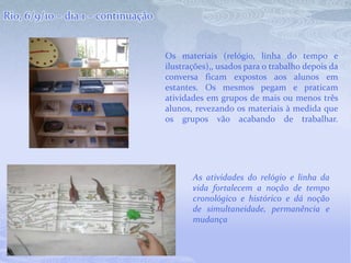 Rio, 6/9/10 – dia 1 – continuaçãoOs materiais (relógio, linha do tempo e ilustrações),, usados para o trabalho depois da conversa ficam expostos aos alunos em estantes. Os mesmos pegam e praticam atividades em grupos de mais ou menos três alunos, revezando os materiais à medida que os grupos vão acabando de trabalhar. .As atividades do relógio e linha da vida fortalecem a noção de tempo cronológico e histórico e dá noção de simultaneidade, permanência e mudança