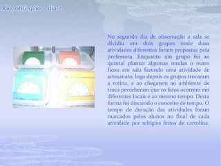 Rio, 08/09/10 – dia 2No segundo dia de observação a sala se dividiu em dois grupos onde duas atividades diferentes foram propostas pela professora. Enquanto um grupo foi ao quintal plantar algumas mudas o outro ficou em sala fazendo uma atividade de artesanato, logo depois os grupos trocaram a rotina, e ao chegarem ao ambiente de troca perceberam que os fatos ocorrem em diferentes locais e ao mesmo tempo. Desta forma foi discutido o conceito de tempo. O tempo de duração das atividades foram marcados pelos alunos no final de cada atividade por relógios feitos de cartolina. 