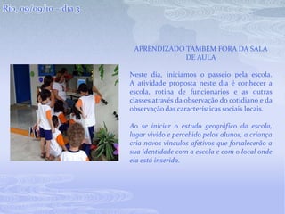 Rio, 09/09/10 – dia 3Aprendizado também fora da sala de aulaNeste dia, iniciamos o passeio pela escola.A atividade proposta neste dia é conhecer a escola, rotina de funcionários e as outras classes através da observação do cotidiano e da observação das características sociais locais.Ao se iniciar o estudo geográfico da escola, lugar vivido e percebido pelos alunos, a criança cria novos vínculos afetivos que fortalecerão a sua identidade com a escola e com o local onde ela está inserida.