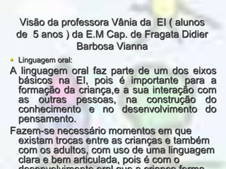 Visão da professora Vânia da  EI ( alunos de  5 anos ) da E.M Cap. de Fragata Didier Barbosa ViannaLinguagem oral:A linguagem oral faz parte de um dos eixos básicos na EI, pois é importante para a formação da criança,e a sua interação com as outras pessoas, na construção do conhecimento e no desenvolvimento do pensamento.Fazem-se necessário momentos em que existam trocas entre as crianças e também com os adultos, com uso de uma linguagem clara e bem articulada, pois é com o desenvolvimento oral que a criança forma conexão entre o que observa e o que expressa, desenvolvendo seu raciocínio.