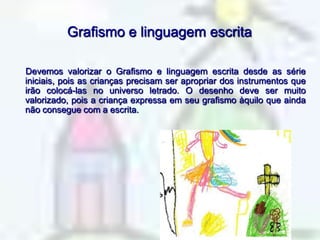 Grafismo e linguagem escrita     Devemos valorizar o Grafismo e linguagem escrita desde as série iniciais, pois as crianças precisam ser apropriar dos instrumentos que irão colocá-las no universo letrado. O desenho deve ser muito valorizado, pois a criança expressa em seu grafismo àquilo que ainda não consegue com a escrita.