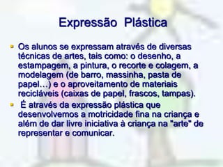  Expressão  PlásticaOs alunos se expressam através de diversas técnicas de artes, tais como: o desenho, a estampagem, a pintura, o recorte e colagem, a modelagem (de barro, massinha, pasta de papel…) e o aproveitamento de materiais recicláveis (caixas de papel, frascos, tampas).É através da expressão plástica que desenvolvemos a motricidade fina na criança e além de dar livre iniciativa à criança na "arte" de representar e comunicar.