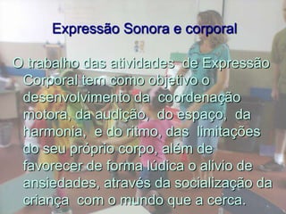  Expressão Sonora e corporalO trabalho das atividades  de Expressão Corporal tem como objetivo o desenvolvimento da  coordenação motora, da audição,  do espaço,  da harmonia,  e do ritmo, das  limitações do seu próprio corpo, além de favorecer de forma lúdica o alivio de ansiedades, através da socialização da criança  com o mundo que a cerca.