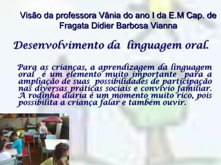 Visão da professora Vânia do ano I da E.M Cap. de Fragata Didier Barbosa ViannaDesenvolvimento da  linguagem oral.   Para as crianças, a aprendizagem da linguagem oral  é um elemento muito importante  para a ampliação de suas  possibilidades de participação nas diversas práticas sociais e convívio familiar. A rodinha diária é um momento muito rico, pois possibilita a criança falar e também ouvir.
