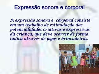 Expressão sonora e corporal  A expressão sonora e  corporal consiste em um trabalho de estimulação das potencialidades criativas e expressivas da criança, que deve ocorrer de forma lúdica através de jogos e brincadeiras.