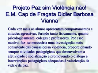 Projeto Paz sim Violência não!E.M.Cap de Fragata Didier Barbosa Vianna    Cada vez mais os alunos apresentam comportamentos e atitudes agressivas, ferindo tanto fisicamente, quanto psicologicamente  colegas e professores. Por esse motivo, faz- se necessária uma investigação mais consistente das causas dessa violência, proporcionando sempre atividades pedagógicas que desenvolvam a afetividade e socialização e promovendo o diálogo e  intervenções pedagógicas adequadas à valorização da vida e da paz.