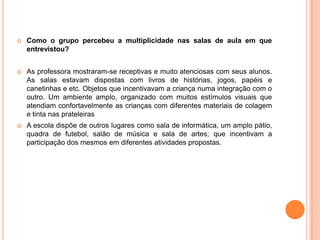 Como o grupo percebeu a multiplicidade nas salas de aula em que entrevistou? As professora mostraram-se receptivas e muito atenciosas com seus alunos. As salas estavam dispostas com livros de histórias, jogos, papéis e canetinhas e etc. Objetos que incentivavam a criança numa integração com o outro. Um ambiente amplo, organizado com muitos estímulos visuais que atendiam confortavelmente as crianças com diferentes materiais de colagem e tinta nas prateleirasA escola dispõe de outros lugares como sala de informática, um amplo pátio, quadra de futebol, salão de música e sala de artes; que incentivam a participação dos mesmos em diferentes atividades propostas. 