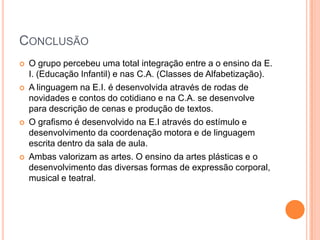 ConclusãoO grupo percebeu uma total integração entre a o ensino da E. I. (Educação Infantil) e nas C.A. (Classes de Alfabetização). A linguagem na E.I. é desenvolvida através de rodas de novidades e contos do cotidiano e na C.A. se desenvolve para descrição de cenas e produção de textos. O grafismo é desenvolvido na E.I através do estímulo e desenvolvimento da coordenação motora e de linguagem escrita dentro da sala de aula. Ambas valorizam as artes. O ensino da artes plásticas e o desenvolvimento das diversas formas de expressão corporal, musical e teatral. 