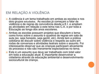 em relação a violência A violência é um tema trabalhado em ambas as escolas e nos dois grupos estudados.  As escolas já começam a falar de violência e de regras de convivência desde a E.I. e ampliam as atividades em relação a este tema nas C.A. e por toda a Educação ao longo dos anos escolares.Ambas as escolas possuemprojetos que discutem o tema; como livros sobre o assunto e quadros de regras em sala de aula (ex. seja honesto, seja gentil, etc). Ainda tem a prática cotidiana de discutir sobre violência e respeito ao outro em rodas de conversas e atividades teatrais sobre o assunto. Foi interessante observar que as crianças participam ativamente do processo e não são meramente espectadoras no tema. Este é um assunto que deve ser trabalhado com total valor em toda a educação atual. É importante desenvolver a cidadaniaatravés da educação ambiental e desenvolvimento sociocultural da criança.  
