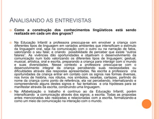 Analisando as entrevistasComo a construção dos conhecimentos lingüísticos está sendo realizada em cada um dos grupos?Na Educação Infantil a professora preocupa-se em envolver a criança com diferentes tipos de linguagem em variados ambientes que intensificam o estímulo da linguagem oral, seja na comunicação com o outro ou na narração de fatos, valorizando o seu falar, e criando  possibilidade de perceber que existe “outros falares”. As vivências dão oportunidades e objetivam o desenvolvimento da comunicação num todo valorizando os diferentes tipos de linguagem; gestual, musical, artística, oral e escrita, preparando a criança para interagir com o mundo e suas diversidades. Nesse contexto a professora preocupa-se com o  desenvolvimento integral da criança percebendo suas necessidades ou dificuldades através das respostas apresentadas. Na escrita a professora  cria oportunidades da criança entrar em contato com os signos nas formas diversas, nos livros de história, nos rótulos, nos símbolos, receitas, cartazes, partindo do nome da criança como ponto de referência, ela vai percebendo, internalizando e compreendendo alguns destes signos e  faz tentativas  e cria hipóteses para se manifestar através da escrita, construindo uma linguagem.  Na Alfabetização o trabalho é contínuo ao da Educação Infantil, porém intensificando  a comunicação através dos signos; a escrita. Todas as propostas antes mencionadas são realizadas e relacionadas com a escrita, formalizando-a como um meio de comunicação na interação com o mundo.
