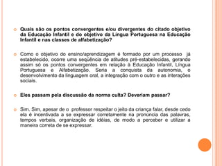 Quais são os pontos convergentes e/ou divergentes do citado objetivo da Educação Infantil e do objetivo da Língua Portuguesa na Educação Infantil e nas classes de alfabetização?Como o objetivo do ensino/aprendizagem é formado por um processo  já estabelecido, ocorre uma seqüência de atitudes pré-estabelecidas, gerando assim só os pontos convergentes em relação à Educação Infantil, Língua Portuguesa e Alfabetização. Seria a conquista da autonomia, o desenvolvimento da linguagem oral, a integração com o outro e as interações sociais.Eles passam pela discussão da norma culta? Deveriam passar? Sim. Sim, apesar de o  professor respeitar o jeito da criança falar, desde cedo ela é incentivada a se expressar corretamente na pronúncia das palavras, tempos verbais, organização de idéias, de modo a perceber e utilizar a maneira correta de se expressar. 