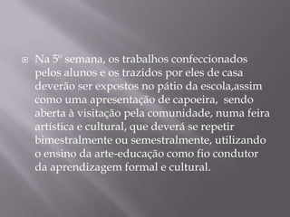    Na 5º semana, os trabalhos confeccionados
    pelos alunos e os trazidos por eles de casa
    deverão ser expostos no pátio da escola,assim
    como uma apresentação de capoeira, sendo
    aberta à visitação pela comunidade, numa feira
    artística e cultural, que deverá se repetir
    bimestralmente ou semestralmente, utilizando
    o ensino da arte-educação como fio condutor
    da aprendizagem formal e cultural.
 