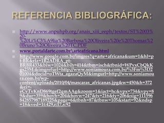   http://www.anpuhpb.org/anais_xiii_eeph/textos/ST%2003%
    20-
    %20Li%C3%A9lia%20Barbosa%20Oliveira%20e%20Thomas%2
    0Bruno%20Oliveira%20TC.PDF
   www.portaldarte.com.brarteafricana.html
   http://www.google.com.br/imgres?q=arte+africana&um=1&hl=p
    t-BR&rlz=1R2ADRA_pt-
    BRBR433&biw=1024&bih=414&tbm=isch&tbnid=WPvxCbQkK
    gs23M:&imgrefurl=http://www.soniamoura.com.br/%3Fm%3D2
    01004&docid=oTWta_agazaQyM&imgurl=http://www.soniamou
    ra.com.br/wp-
    content/uploads/2010/04/mascaras_africanas.jpg&w=450&h=372
    &ei=-
    eCvTvKnD869tgef2qmAAg&zoom=1&iact=hc&vpx=734&vpy=8
    9&dur=359&hovh=204&hovw=247&tx=216&ty=206&sig=111596
    842857987189225&page=6&tbnh=87&tbnw=105&start=92&ndsp
    =18&ved=1t:429,r:17,s:92
 