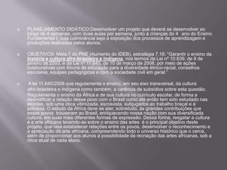    PLANEJAMENTO DIDÁTICO:Desenvolver um projeto que deverá se desenvolver ao
    longo de 4 semanas, com duas aulas por semana, junto à crianças do 4 ano do Ensino
    Fundamental I, cuja culminância seja a exposição dos processos de aprendizagem e
    produções realizadas pelos alunos.

   OBJETIVOS: Meta 7 do PNE (Aumento do IDEB), estratégia 7.16: “Garantir o ensino da
    história e cultura afro-brasileira e indígena, nos termos da Lei nº 10.639, de 9 de
    janeiro de 2003, e da Lei nº 11.645, de 10 de março de 2008, por meio de ações
    colaborativas com fóruns de educação para a diversidade étnico-racial, conselhos
    escolares, equipes pedagógicas e com a sociedade civil em geral.”

   A lei 11.645/2008 que regulamenta o ensino, em seu eixo transversal, da cultura
    afro-brasileira e indígena como também, a carência de subsídios sobre esta questão.
    Regulamenta o ensino da África e de sua cultura no currículo escolar, de forma a
    desmitificar a relação desse povo com o Brasil como até então tem sido estudado nas
    escolas, sob uma ótica vitimizada, escravista, subjugados ao trabalho braçal e à
    pobreza. O estudo da África deve se ater, sobretudo, às grandes contribuições que
    esses povos trouxeram ao Brasil, enriquecendo nossa nação com sua diversificada
    cultura, em suas mais diferentes formas de expressão. Dessa forma, resgatar a cultura
    e a arte africana tecendo-as sobre o ensino das artes é o principal objetivo deste
    projeto, que visa estabelecer relações entre os povos, desenvolver o reconhecimento e
    a apreciação da arte africana, compreendendo todo o universo histórico que o cerca,
    além de proporcionar aos alunos a possibilidade da recriação das artes africanas, sob a
    ótica atual de cada aluno.
 