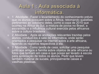    1 Atividade : Fazer o levantamento do conhecimento prévio
    que os alunos possuem sobre a África, retomando questões
    pertinentes ao cotidiano deles, como a copa de 2010 que
    ocorreu na África do Sul, a mistura de povos no Brasil, a
    escravidão e a influência cultural exercida pelos africanos
    sobre a cultura brasileira
   2 Atividade : Após as anotações relevantes trazidas pelos
    alunos, conduzi-los à sala de informática, onde serão
    orientados a pesquisar na internet sobre a arte africana,
    fazendo os registros respectivos à ela.
   3 Atividade : Como tarefa de casa, solicitar uma pesquisa
    junto aos amigos e família sobre objetos de arte africana ou
    fotos que tenham em casa e que possa ser levado à escola
    para apreciação de todos os alunos. Pedir que levem
    também material de sucata, principalmente caixas e
    vasilhas plásticas.
 