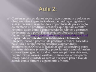    Conversar com os alunos sobre o que trouxeram e colocar os
    objetos e fotos à apreciação deles, pedindo que registrem
    suas impressões, ressaltando a importância da preservação
    da memória de produções artísticas, que ajudam a contar
    histórias, assim como a compreender os hábitos e costumes
    de determinado povo. Passar o vídeo sobre arte africana
    disponível em www.portaldarte.com.brarteafricana.html
    e após toda a contextualização histórica e leitura de
    imagem, iniciar o processo de produção artística, baseados
    na leitura e conhecimento histórico já apreendidos
    anteriormente. Oficina 1: Trabalhar com as principais cores
    das artes africanas (vermelho, preto, laranja e amarelo)assim
    como a forma geométrica dos traços nas pinturas africanas,
    na pintura das caixas e vasilhas, utilizando-as como porta-
    trecos, dando utilidade às sucatas que iriam para o lixo, de
    acordo com a pintura e a geometria africana.
 