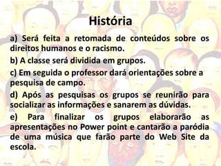 História
a) Será feita a retomada de conteúdos sobre os
direitos humanos e o racismo.
b) A classe será dividida em grupos.
c) Em seguida o professor dará orientações sobre a
pesquisa de campo.
d) Após as pesquisas os grupos se reunirão para
socializar as informações e sanarem as dúvidas.
e) Para finalizar os grupos elaborarão as
apresentações no Power point e cantarão a paródia
de uma música que farão parte do Web Site da
escola.
 