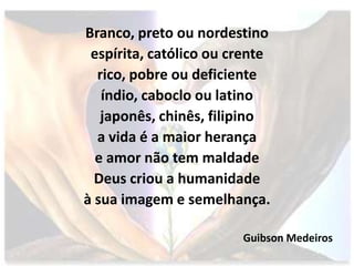 Branco, preto ou nordestino
 espírita, católico ou crente
  rico, pobre ou deficiente
   índio, caboclo ou latino
   japonês, chinês, filipino
  a vida é a maior herança
  e amor não tem maldade
  Deus criou a humanidade
à sua imagem e semelhança.

                        Guibson Medeiros
 