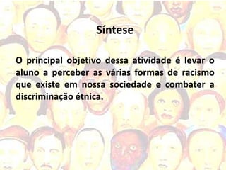 Síntese

O principal objetivo dessa atividade é levar o
aluno a perceber as várias formas de racismo
que existe em nossa sociedade e combater a
discriminação étnica.
 