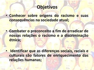 Objetivos
• Conhecer sobre origens do racismo e suas
  consequências na sociedade atual;

• Combater o preconceito a fim de erradicar de
  nossas relações o racismo e a discriminação
  étnica;

• Identificar que as diferenças sociais, raciais e
  culturais são fatores de enriquecimento das
  relações humanas;
 