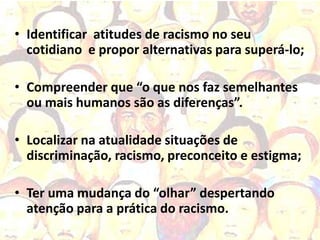 • Identificar atitudes de racismo no seu
  cotidiano e propor alternativas para superá-lo;

• Compreender que “o que nos faz semelhantes
  ou mais humanos são as diferenças”.

• Localizar na atualidade situações de
  discriminação, racismo, preconceito e estigma;

• Ter uma mudança do “olhar” despertando
  atenção para a prática do racismo.
 