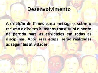 Desenvolvimento

A exibição de filmes curta metragens sobre o
racismo e direitos humanos constituirá o ponto
de partida para as atividades em todas as
disciplinas. Após essa etapa, serão realizadas
as seguintes atividades:
 
