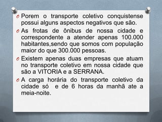 O Porem o transporte coletivo conquistense
  possui alguns aspectos negativos que são.
O As frotas de ônibus de nossa cidade e
  correspondente a atender apenas 100.000
  habitantes,sendo que somos com população
  maior do que 300.000 pessoas.
O Existem apenas duas empresas que atuam
  no transporte coletivo em nossa cidade que
  são a VITORIA e a SERRANA.
O A carga horária do transporte coletivo da
  cidade só e de 6 horas da manhã ate a
  meia-noite.
 