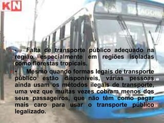 O •  Falta de transporte público adequado na
 região, especialmente em regiões isoladas
 como florestas tropicais.
O•   Mesmo quando formas legais de transporte
 público estão disponíveis, várias pessoas
 ainda usam os métodos ilegais de transporte,
 uma vez que muitas vezes cobram menos dos
 seus passageiros, que não têm como pagar
 mais caro para usar o transporte público
 legalizado.
 