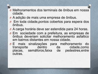 O Melhoramentos dos terminais de ônibus em nossa
    cidade.
O   A adição de mais uma empresa de ônibus.
O    Em toda cidade,pontos cobertos para espera dos
    ônibus.
O   A carga horária deve ser estendida para 24 horas.
O   Em sociedade com a prefeitura, as empresas de
    ônibus deveriam solicitar melhoramento asfaltico
    em bairros distantes em nossa cidade.
O   E mais sinalizações para melhoramento do
    transporte      dentro       da      cidade,como
    placas, semáforos,faixa de pedestres,entre
    outras.
 