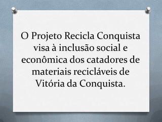 O Projeto Recicla Conquista
   visa à inclusão social e
econômica dos catadores de
  materiais recicláveis de
   Vitória da Conquista.
 