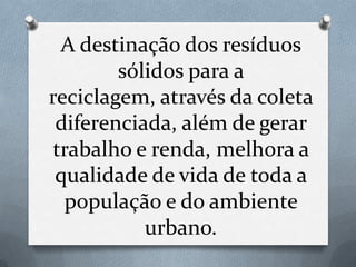 A destinação dos resíduos
        sólidos para a
reciclagem, através da coleta
 diferenciada, além de gerar
trabalho e renda, melhora a
 qualidade de vida de toda a
  população e do ambiente
           urbano.
 