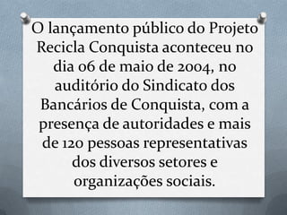 O lançamento público do Projeto
Recicla Conquista aconteceu no
   dia 06 de maio de 2004, no
   auditório do Sindicato dos
 Bancários de Conquista, com a
 presença de autoridades e mais
 de 120 pessoas representativas
      dos diversos setores e
      organizações sociais.
 