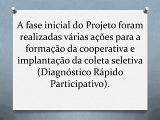 A fase inicial do Projeto foram
 realizadas várias ações para a
  formação da cooperativa e
implantação da coleta seletiva
      (Diagnóstico Rápido
         Participativo).
 