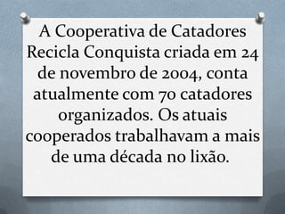 A Cooperativa de Catadores
Recicla Conquista criada em 24
 de novembro de 2004, conta
 atualmente com 70 catadores
    organizados. Os atuais
cooperados trabalhavam a mais
   de uma década no lixão.
 