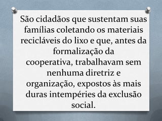 São cidadãos que sustentam suas
 famílias coletando os materiais
recicláveis do lixo e que, antes da
         formalização da
  cooperativa, trabalhavam sem
       nenhuma diretriz e
  organização, expostos às mais
  duras intempéries da exclusão
              social.
 