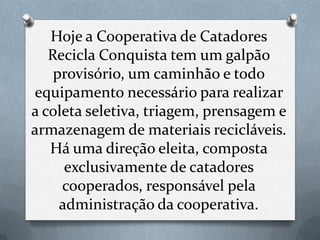 Hoje a Cooperativa de Catadores
   Recicla Conquista tem um galpão
    provisório, um caminhão e todo
equipamento necessário para realizar
a coleta seletiva, triagem, prensagem e
armazenagem de materiais recicláveis.
   Há uma direção eleita, composta
      exclusivamente de catadores
     cooperados, responsável pela
     administração da cooperativa.
 